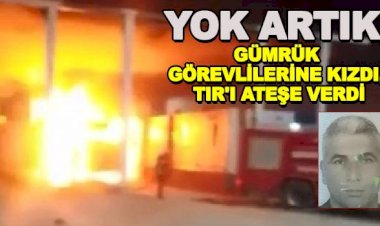 Gümrük görevlilerine kızdı, TIR'ı ateşe verdi